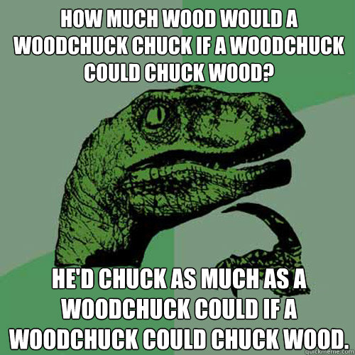 hOW MUCH WOOD WOULD A WOODCHUCK CHUCK IF A WOODCHUCK COULD CHUCK WOOD? hE'D CHUCK AS MUCH AS A WOODCHUCK COULD IF A WOODCHUCK COULD CHUCK WOOD.  Philosoraptor