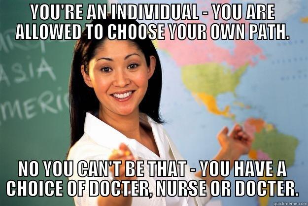 YOU'RE AN INDIVIDUAL - YOU ARE ALLOWED TO CHOOSE YOUR OWN PATH. NO YOU CAN'T BE THAT - YOU HAVE A CHOICE OF DOCTER, NURSE OR DOCTER. Unhelpful High School Teacher