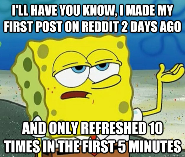 I'll have you know, I made my first post on reddit 2 days ago And only refreshed 10 times in the first 5 minutes  Tough Spongebob