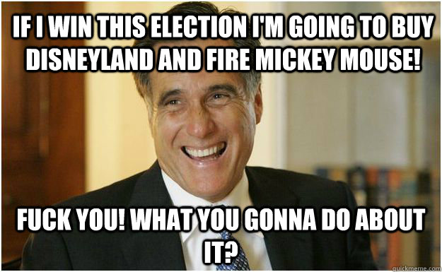 If I win this election I'm going to buy disneyland and fire mickey mouse! Fuck you! what you gonna do about it?  Mitt Romney