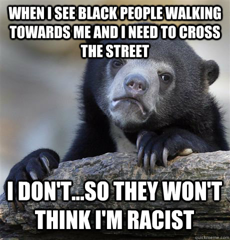 When I see black people walking towards me and I need to cross the street I don't...so they won't think I'm racist  Confession Bear