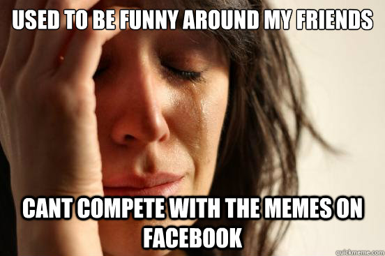 Used to be funny around my friends Cant compete with the memes on facebook - Used to be funny around my friends Cant compete with the memes on facebook  First World Problems