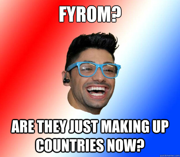 fyrom? are they just making up countries now?  Stupid Eurovision Fan