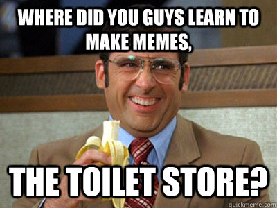 where did you guys learn to make memes, the toilet store?  Brick Tamland