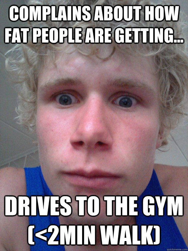 Complains about how fat people are getting... Drives to the gym (<2min walk)  Are you fitt enough