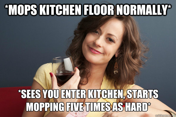 *Mops kitchen floor normally* *Sees you enter kitchen, starts mopping five times as hard* - *Mops kitchen floor normally* *Sees you enter kitchen, starts mopping five times as hard*  Forever Resentful Mother