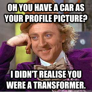 oh you have a car as your profile picture? i didn't realise you were a transformer.  Condescending Wonka