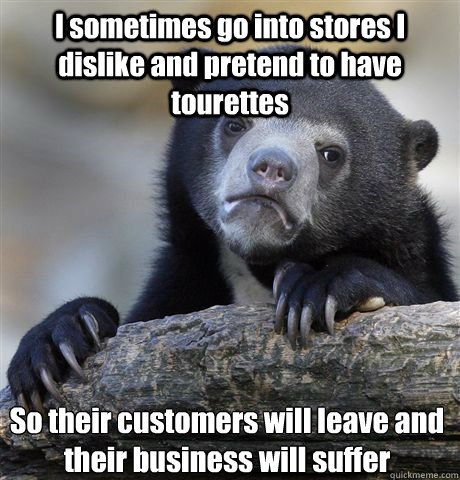 I sometimes go into stores I dislike and pretend to have tourettes So their customers will leave and their business will suffer  Confession Bear