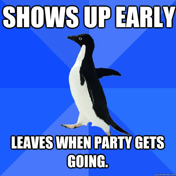 shows up early  leaves when party gets going.   - shows up early  leaves when party gets going.    Socially Awkward Penguin