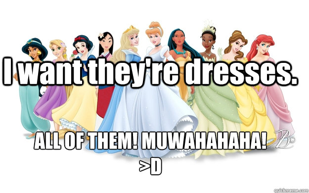 I want they're dresses. ALL OF THEM! MUWAHAHAHA!
>D - I want they're dresses. ALL OF THEM! MUWAHAHAHA!
>D  disney princesses