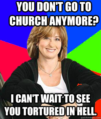 You don't go to Church anymore? I can't wait to see you tortured in hell.   Sheltering Suburban Mom