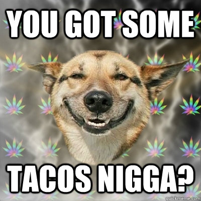 YOU GOT SOME tacos nigga?  Stoner Dog