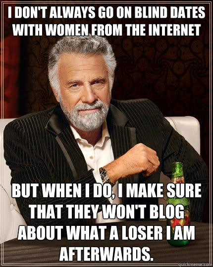 I don't always go on blind dates with women from the internet But when I do, I make sure that they won't blog about what a loser I am afterwards.  The Most Interesting Man In The World