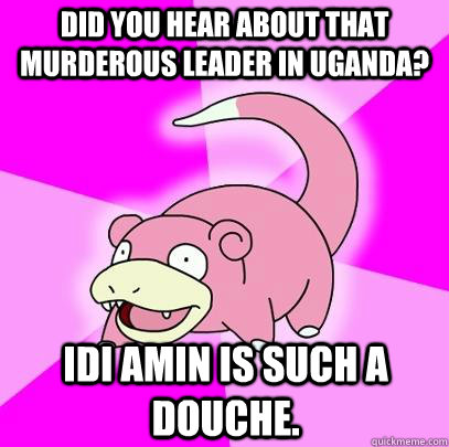 Did you hear about that murderous leader in Uganda? Idi Amin is such a douche.  Slowpoke