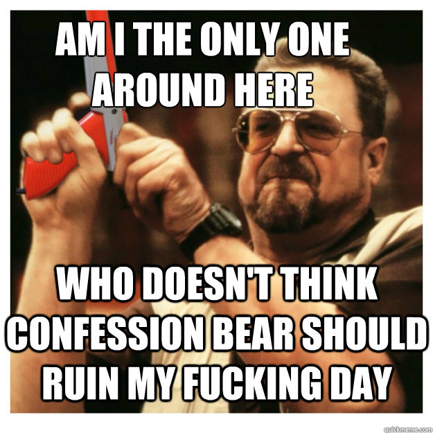 Am i the only one around here Who doesn't think confession bear should ruin my fucking day   John Goodman