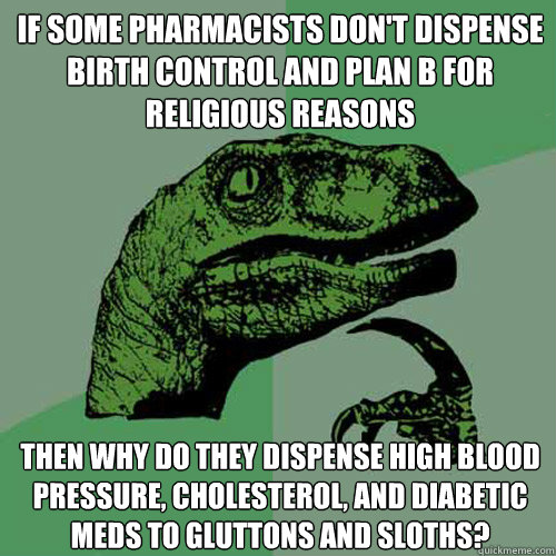 If some pharmacists don't dispense birth control and Plan B for religious reasons then why do they dispense high blood pressure, cholesterol, and diabetic meds to gluttons and sloths?  Philosoraptor