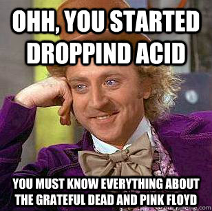 Ohh, you started droppind acid You must know everything about the grateful dead and pink floyd  Condescending Wonka