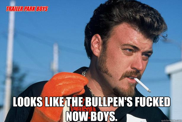  Looks like the bullpen's fucked now boys.  Ricky Trailer Park Boys