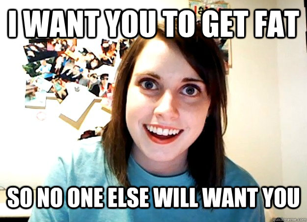 I want you to get fat so no one else will want you - I want you to get fat so no one else will want you  Overly Attached Girlfriend