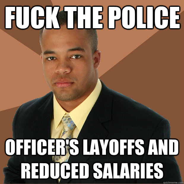 fuck the police officer's layoffs and reduced salaries  Successful Black Man