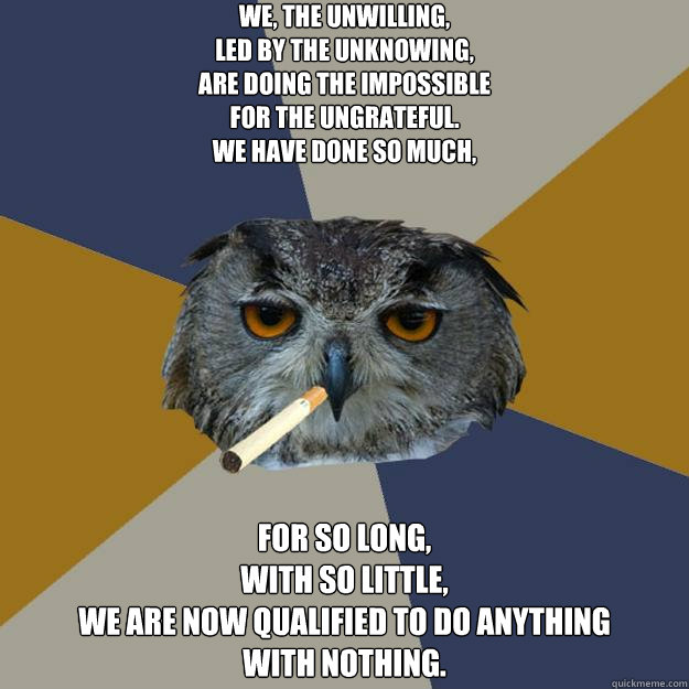 We, the unwilling,
led by the unknowing,
are doing the impossible
for the ungrateful.
We have done so much,
 for so long,
with so little,
we are now qualified to do anything
with nothing.
  Art Student Owl