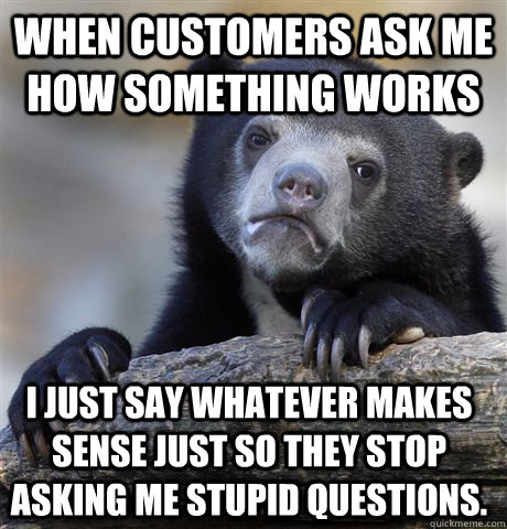 when customers ask me how something works i just say whatever makes sense just so they stop asking me stupid questions.  - when customers ask me how something works i just say whatever makes sense just so they stop asking me stupid questions.   Confession Bear