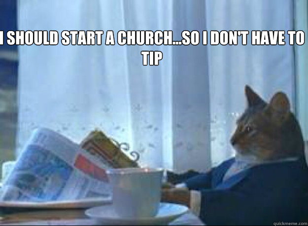 I should start a Church...So I don't have to tip   I should buy a boat cat