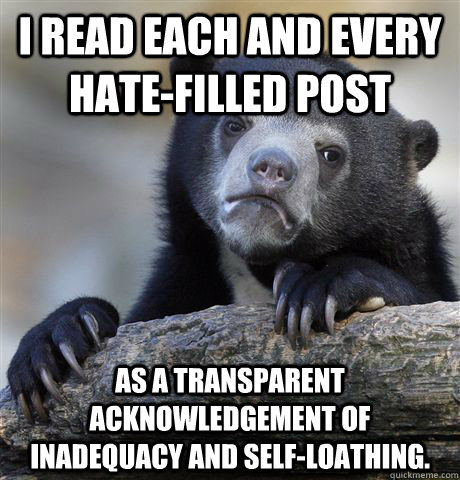 I read each and every hate-filled post as a transparent acknowledgement of inadequacy and self-loathing. - I read each and every hate-filled post as a transparent acknowledgement of inadequacy and self-loathing.  Confession Bear