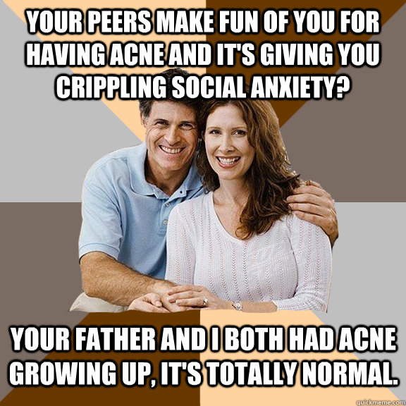 Your peers make fun of you for having acne and it's giving you crippling social anxiety? Your father and I both had acne growing up, it's totally normal.  Scumbag Parents