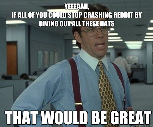 yeeeaah, 
if all of you could stop crashing reddit by giving out all these hats THAT WOULD BE GREAT  that would be great