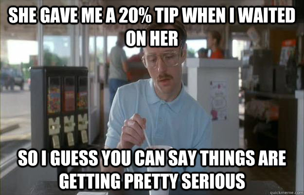 She gave me a 20% tip when i waited on her So I guess you can say things are getting pretty serious  Things are getting pretty serious