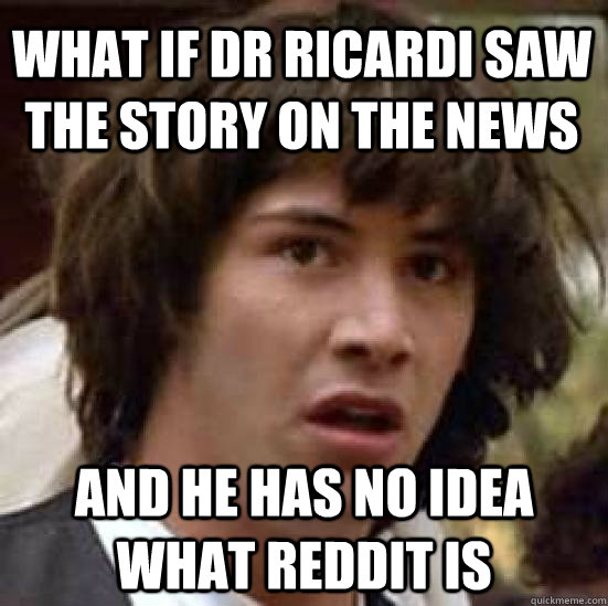 what if dr ricardi saw the story on the news and he has no idea what reddit is  conspiracy keanu