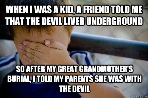 When I was a kid, a friend told me that the devil lived underground So after my great grandmother's burial, i told my parents she was with the devil  Confession kid