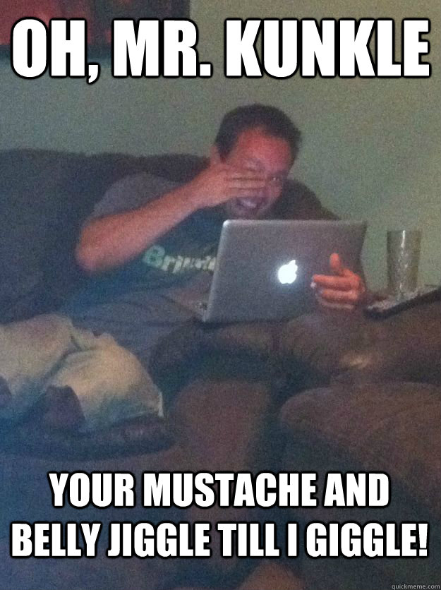 Oh, Mr. Kunkle Your mustache and belly jiggle till I giggle!  MEME DAD