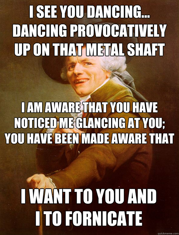 i see you dancing... dancing provocatively up on that metal shaft i am aware that you have noticed me glancing at you; you have been made aware that i want to you and i to fornicate - i see you dancing... dancing provocatively up on that metal shaft i am aware that you have noticed me glancing at you; you have been made aware that i want to you and i to fornicate  Joseph Ducreux