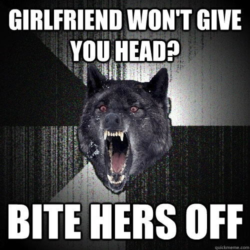 Girlfriend won't give you head? bite hers off  Insanity Wolf