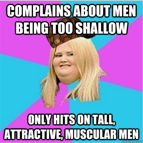 complains about men being too shallow Only hits on Tall, attractive, muscular men - complains about men being too shallow Only hits on Tall, attractive, muscular men  scumbag fat girl