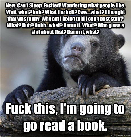 New. Can't Sleep. Excited! Wondering what people like. Wait, what? huh? What the hell? Eww...what? I thought that was funny. Why am I being told I can't post stuff? What? Huh? Gahh...what? Damn it. What? Who gives a shit about that? Damn it, what? Fuck th  Confession Bear