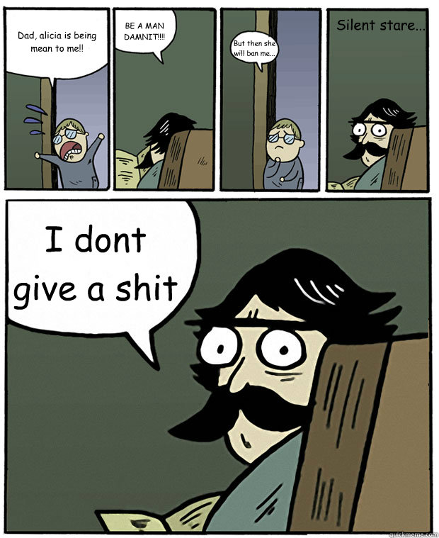 Dad, alicia is being mean to me!! BE A MAN DAMNIT!!!! But then she will ban me... I dont give a shit Silent stare... - Dad, alicia is being mean to me!! BE A MAN DAMNIT!!!! But then she will ban me... I dont give a shit Silent stare...  Stare Dad