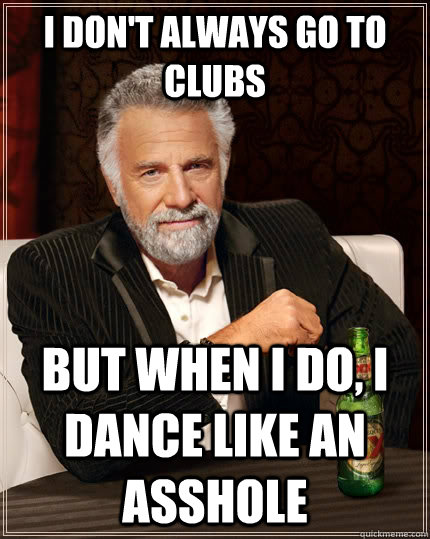 I don't always go to clubs but when I do, I dance like an asshole  The Most Interesting Man In The World