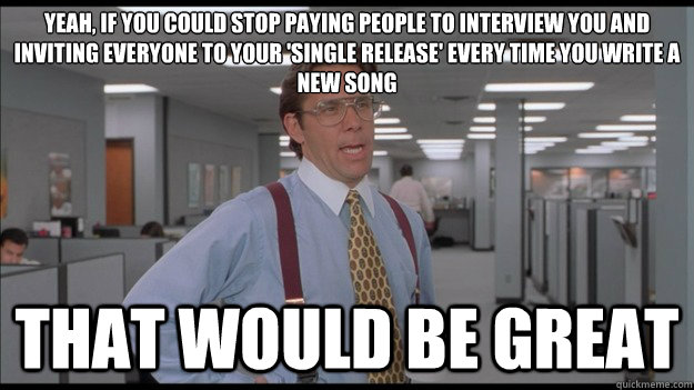 Yeah, If you could stop paying people to interview you and inviting everyone to your 'single release' every time you write a new song That would be great  Office Space Lumbergh HD