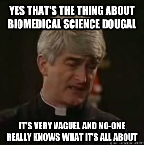 Yes that's the thing about biomedical science dougal it's very vaguel and no-one really knows what it's all about  Father Ted