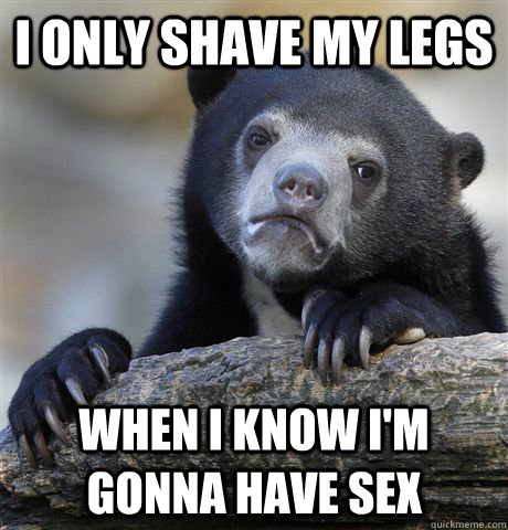 I only shave my legs when i know i'm gonna have sex  Confession Bear