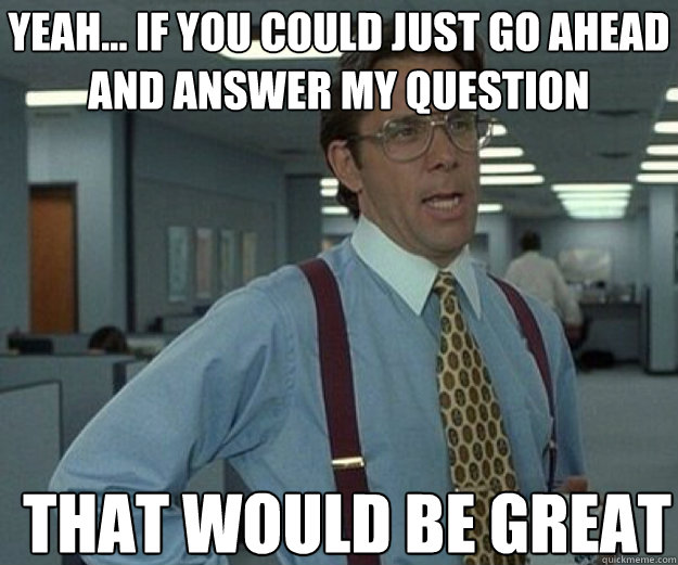 Yeah... if you could just go ahead and answer my question THAT WOULD BE GREAT  that would be great