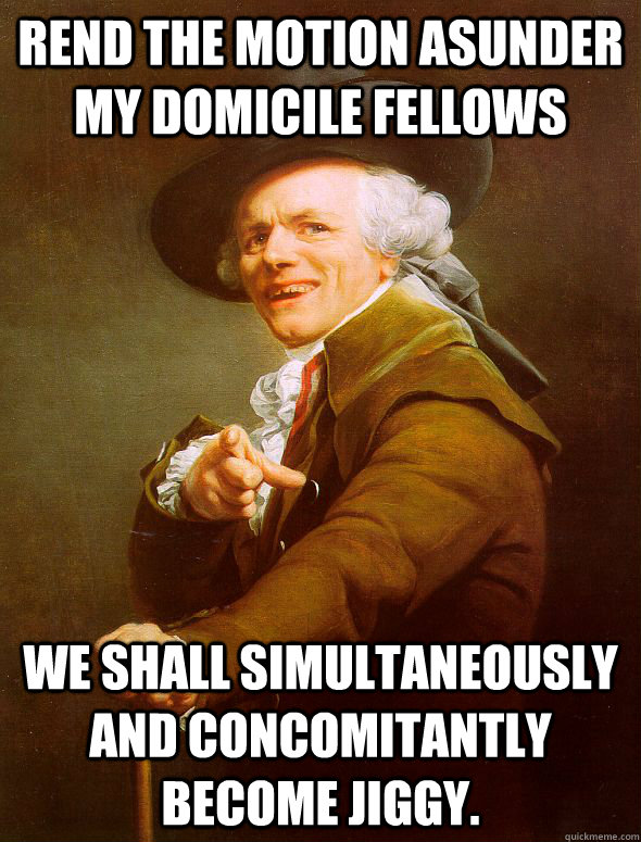 Rend the motion asunder my domicile fellows We shall simultaneously and concomitantly become jiggy.  Joseph Ducreux