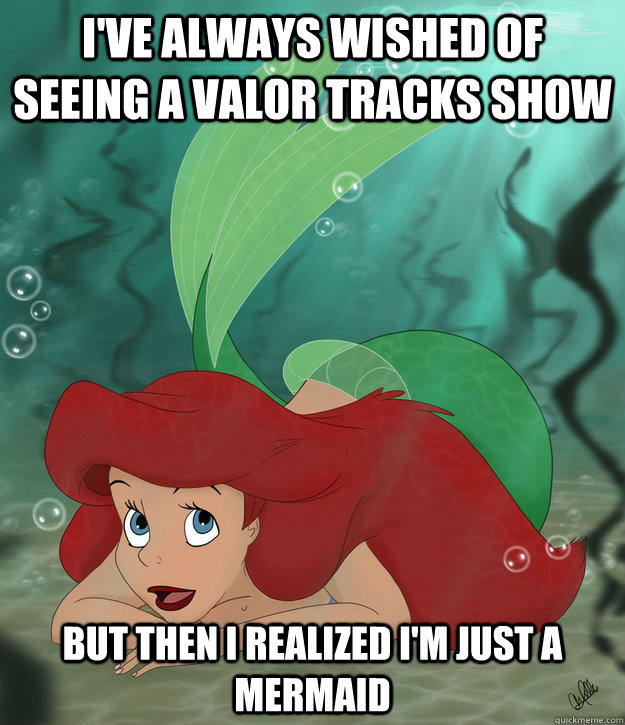 I've always wished of seeing a valor tracks show but then i realized i'm just a mermaid  