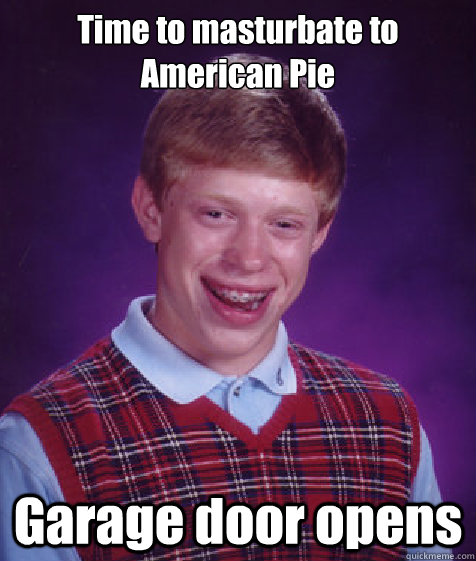 Time to masturbate to American Pie  Garage door opens  Bad Luck Brian