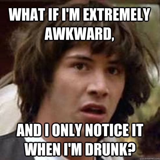 What if I'm extremely awkward, and I only notice it when I'm drunk?  conspiracy keanu