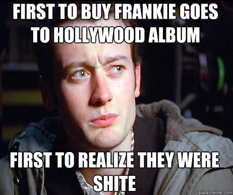 FIRST TO BUY FRANKIE GOES TO HOLLYWOOD ALBUM FIRST TO REALIZE THEY WERE SHITE  