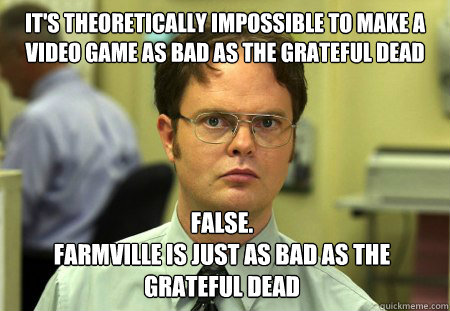 it's theoretically impossible to make a video game as bad as the Grateful Dead False.
Farmville is just as bad as the grateful dead  Dwight